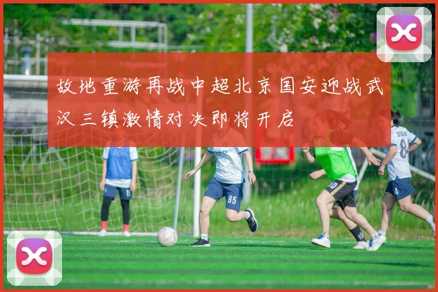 故地重游再战中超北京国安迎战武汉三镇激情对决即将开启