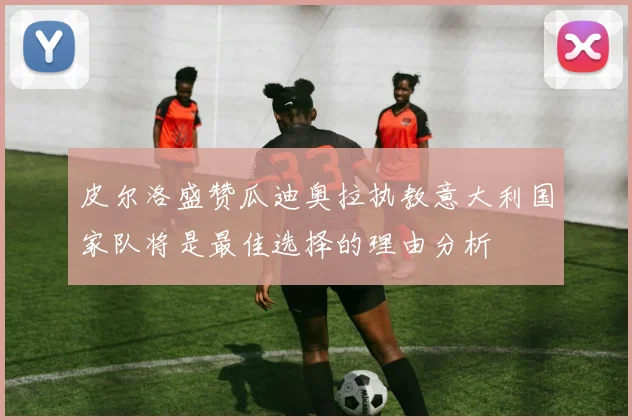 皮尔洛盛赞瓜迪奥拉执教意大利国家队将是最佳选择的理由分析
