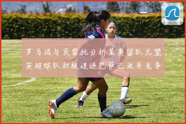 罗马诺与莫雷托分析莱奥留队无望英超球队积极追逐巴萨已放弃竞争