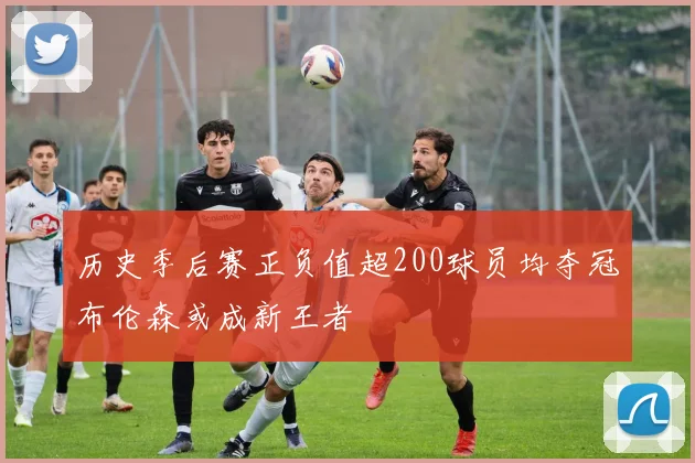 历史季后赛正负值超200球员均夺冠布伦森或成新王者