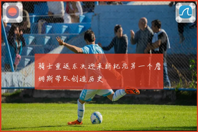骑士重返东决迎来新纪元另一个詹姆斯带队创造历史