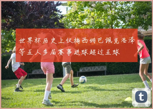 世界杯历史上仅梅西姆巴佩克洛泽等五人多届赛事进球超过五球