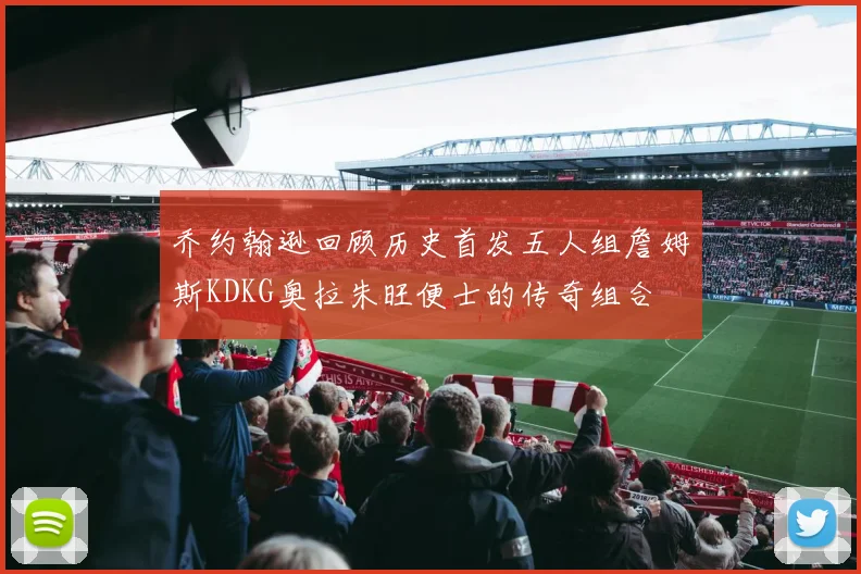 乔约翰逊回顾历史首发五人组詹姆斯KDKG奥拉朱旺便士的传奇组合