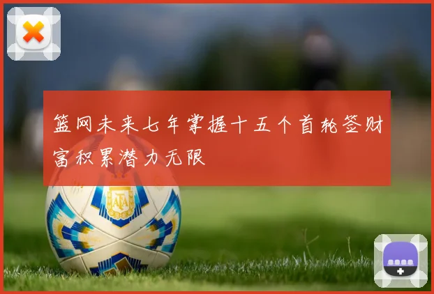 篮网未来七年掌握十五个首轮签财富积累潜力无限