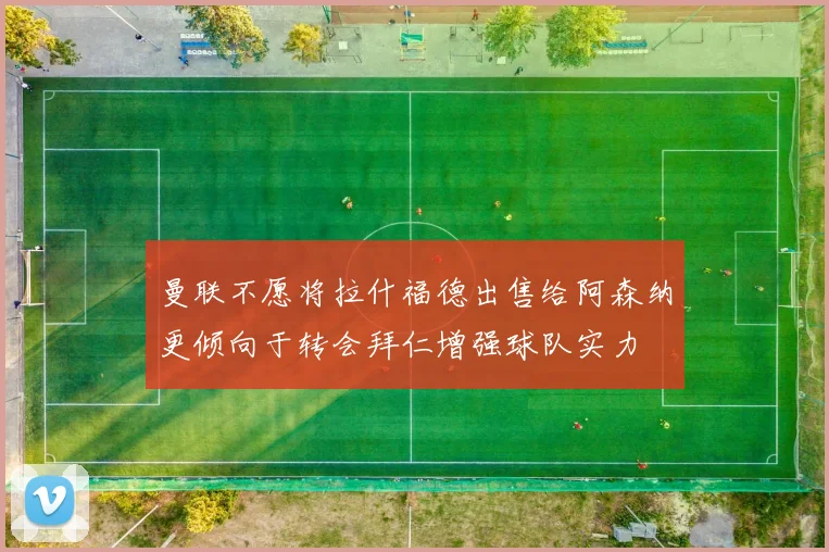 曼联不愿将拉什福德出售给阿森纳更倾向于转会拜仁增强球队实力