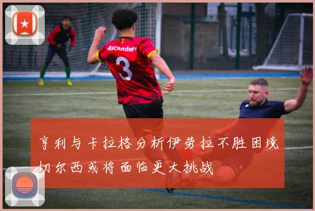 亨利与卡拉格分析伊劳拉不胜困境切尔西或将面临更大挑战